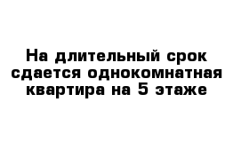 На длительный срок сдается однокомнатная квартира на 5 этаже 